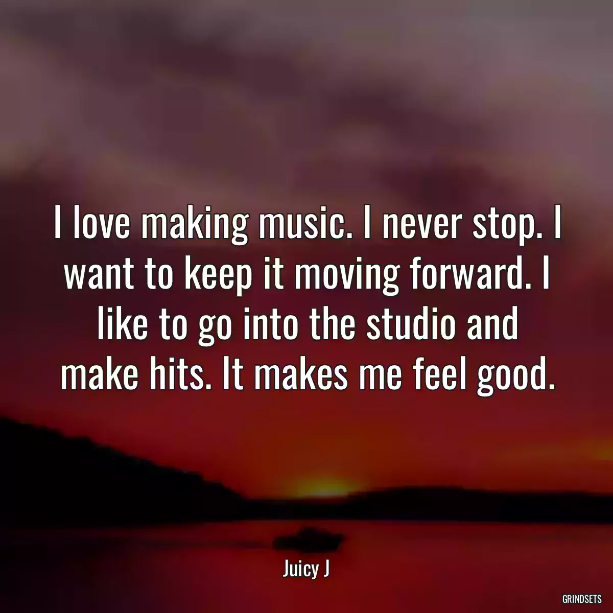 I love making music. I never stop. I want to keep it moving forward. I like to go into the studio and make hits. It makes me feel good.