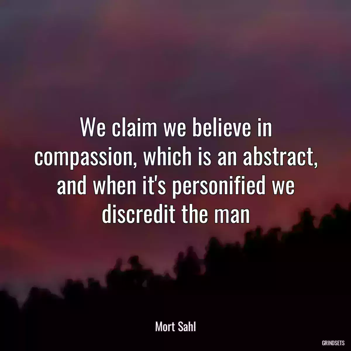 We claim we believe in compassion, which is an abstract, and when it\'s personified we discredit the man