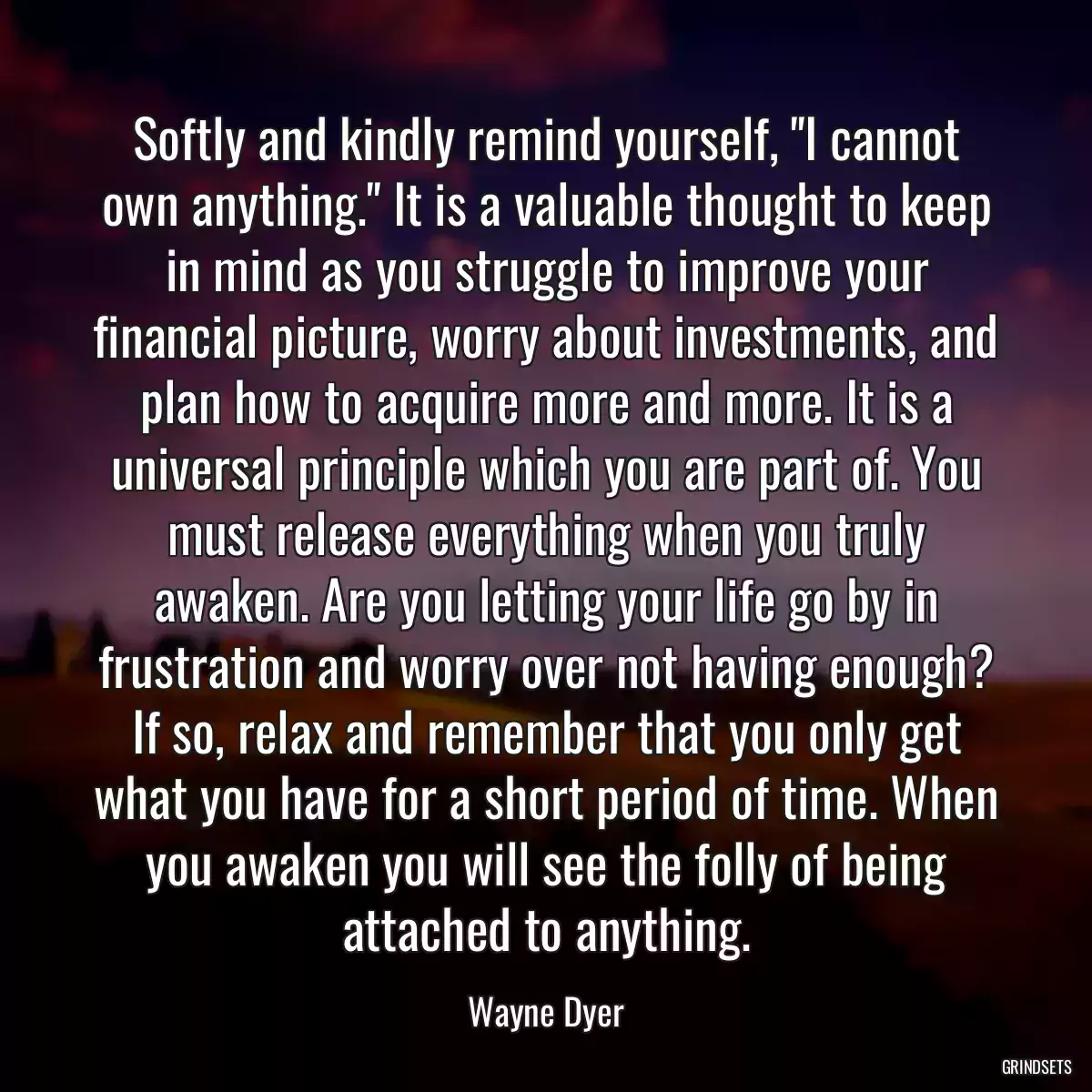 Softly and kindly remind yourself, \'\'I cannot own anything.\'\' It is a valuable thought to keep in mind as you struggle to improve your financial picture, worry about investments, and plan how to acquire more and more. It is a universal principle which you are part of. You must release everything when you truly awaken. Are you letting your life go by in frustration and worry over not having enough? If so, relax and remember that you only get what you have for a short period of time. When you awaken you will see the folly of being attached to anything.