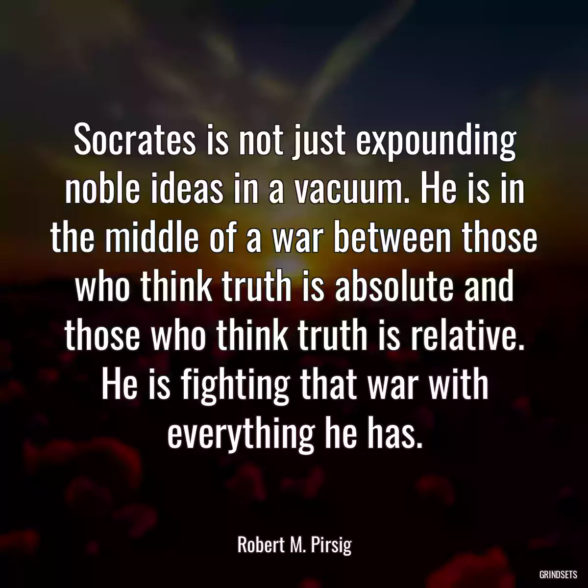 Socrates is not just expounding noble ideas in a vacuum. He is in the middle of a war between those who think truth is absolute and those who think truth is relative. He is fighting that war with everything he has.