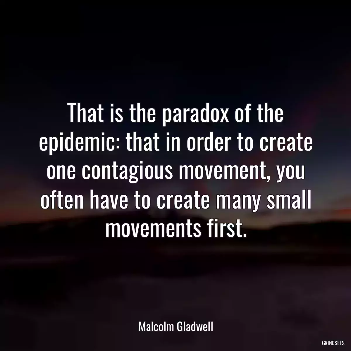 That is the paradox of the epidemic: that in order to create one contagious movement, you often have to create many small movements first.