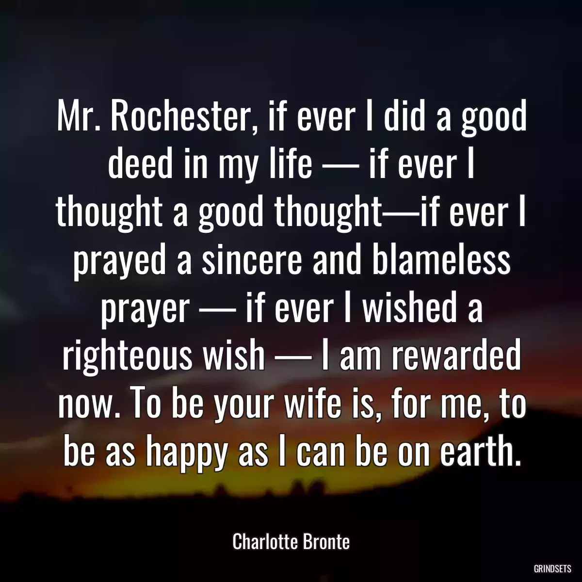 Mr. Rochester, if ever I did a good deed in my life — if ever I thought a good thought—if ever I prayed a sincere and blameless prayer — if ever I wished a righteous wish — I am rewarded now. To be your wife is, for me, to be as happy as I can be on earth.