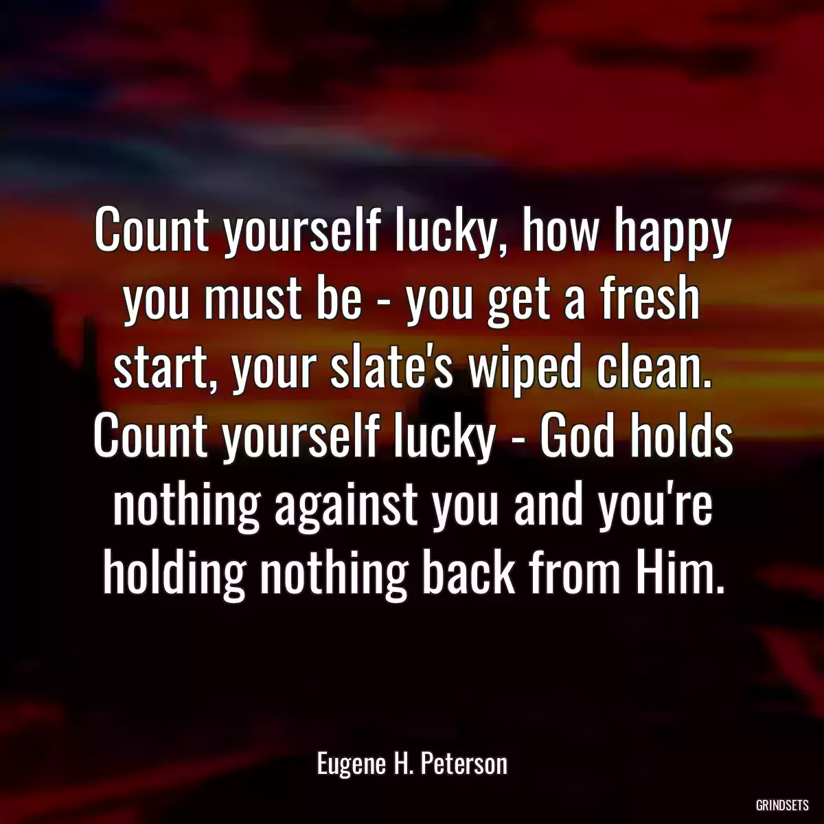 Count yourself lucky, how happy you must be - you get a fresh start, your slate\'s wiped clean. Count yourself lucky - God holds nothing against you and you\'re holding nothing back from Him.