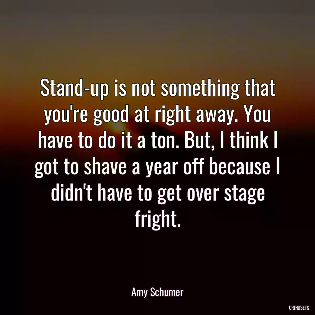 Stand-up is not something that you\'re good at right away. You have to do it a ton. But, I think I got to shave a year off because I didn\'t have to get over stage fright.