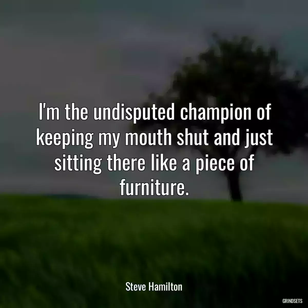 I\'m the undisputed champion of keeping my mouth shut and just sitting there like a piece of furniture.