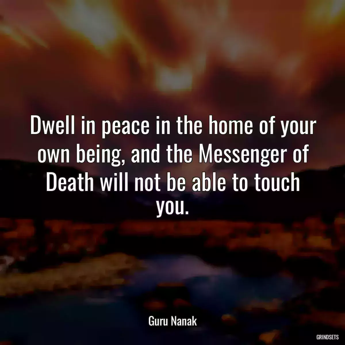 Dwell in peace in the home of your own being, and the Messenger of Death will not be able to touch you.