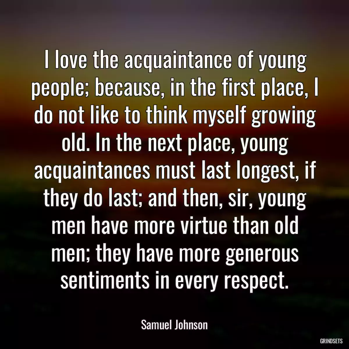 I love the acquaintance of young people; because, in the first place, I do not like to think myself growing old. In the next place, young acquaintances must last longest, if they do last; and then, sir, young men have more virtue than old men; they have more generous sentiments in every respect.