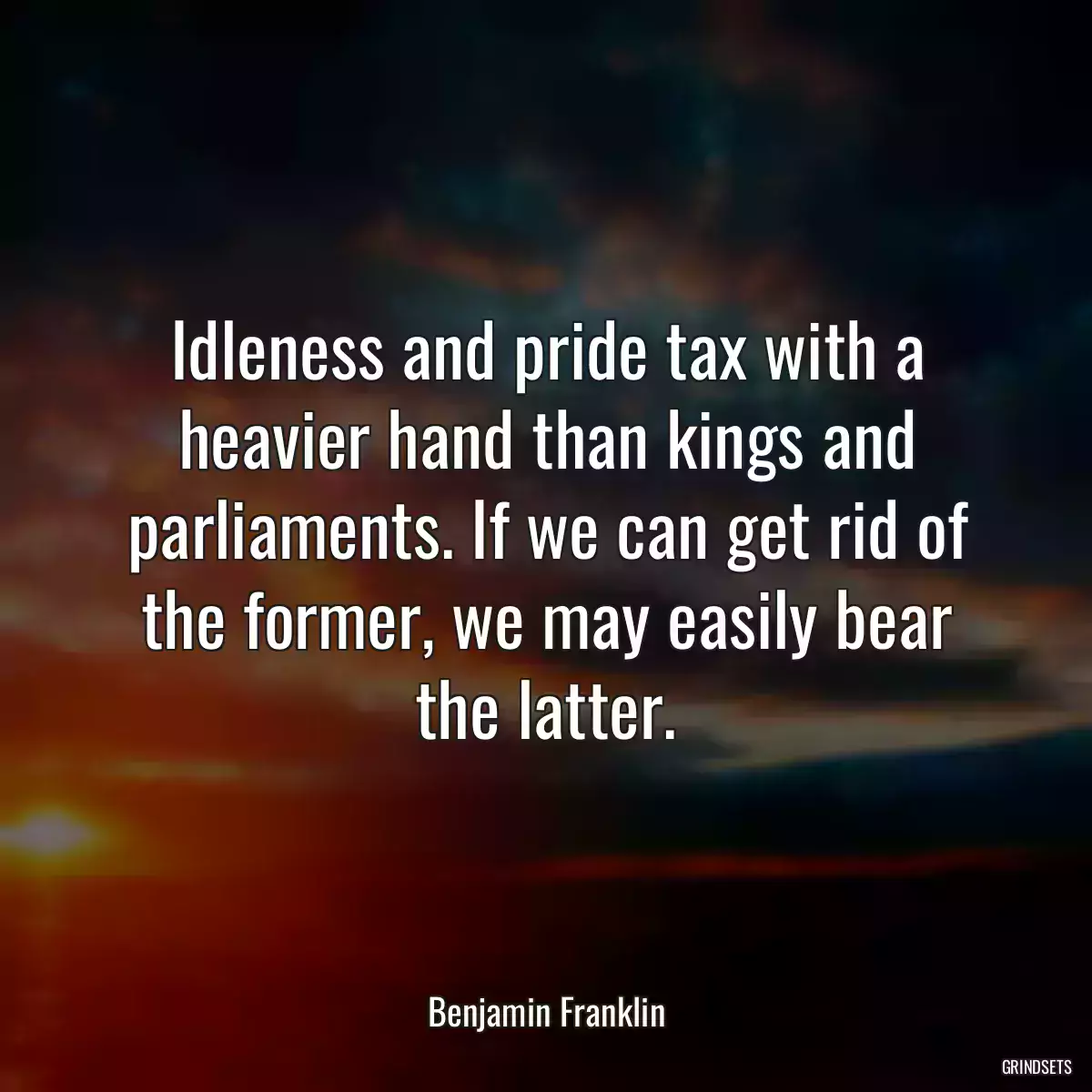 Idleness and pride tax with a heavier hand than kings and parliaments. If we can get rid of the former, we may easily bear the latter.