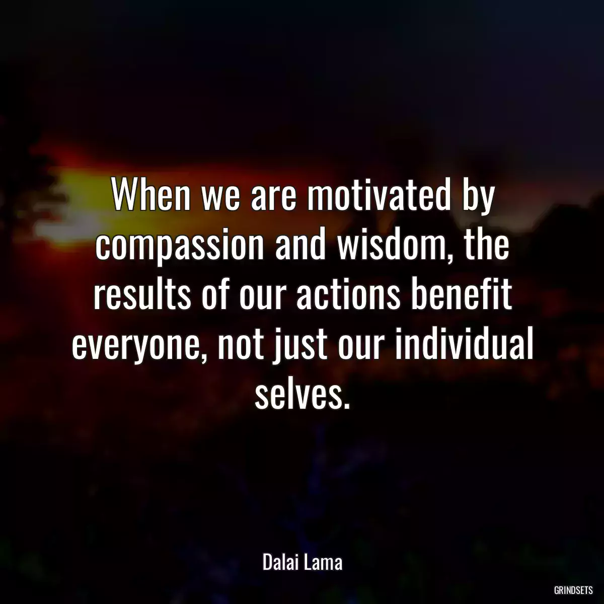 When we are motivated by compassion and wisdom, the results of our actions benefit everyone, not just our individual selves.