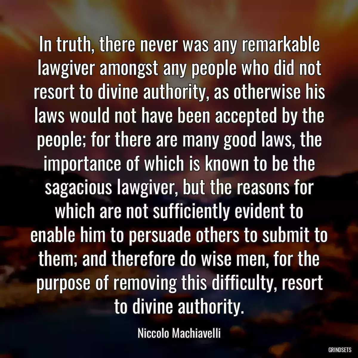 In truth, there never was any remarkable lawgiver amongst any people who did not resort to divine authority, as otherwise his laws would not have been accepted by the people; for there are many good laws, the importance of which is known to be the sagacious lawgiver, but the reasons for which are not sufficiently evident to enable him to persuade others to submit to them; and therefore do wise men, for the purpose of removing this difficulty, resort to divine authority.