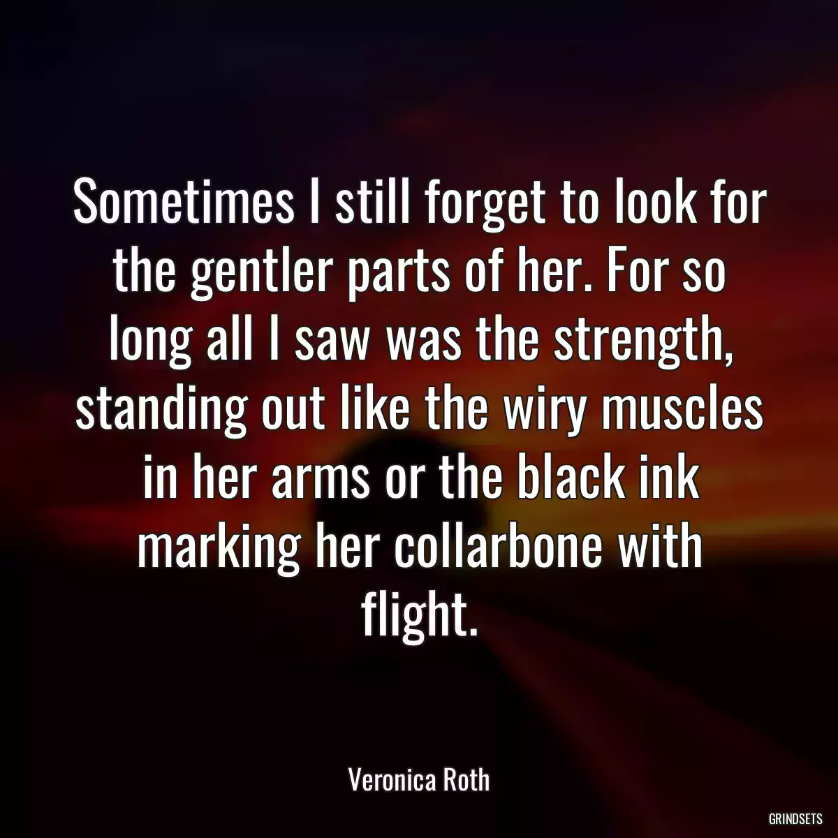 Sometimes I still forget to look for the gentler parts of her. For so long all I saw was the strength, standing out like the wiry muscles in her arms or the black ink marking her collarbone with flight.