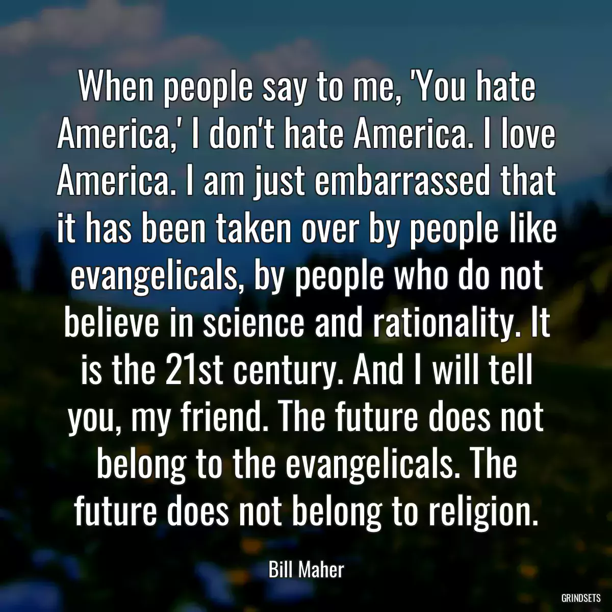 When people say to me, \'You hate America,\' I don\'t hate America. I love America. I am just embarrassed that it has been taken over by people like evangelicals, by people who do not believe in science and rationality. It is the 21st century. And I will tell you, my friend. The future does not belong to the evangelicals. The future does not belong to religion.