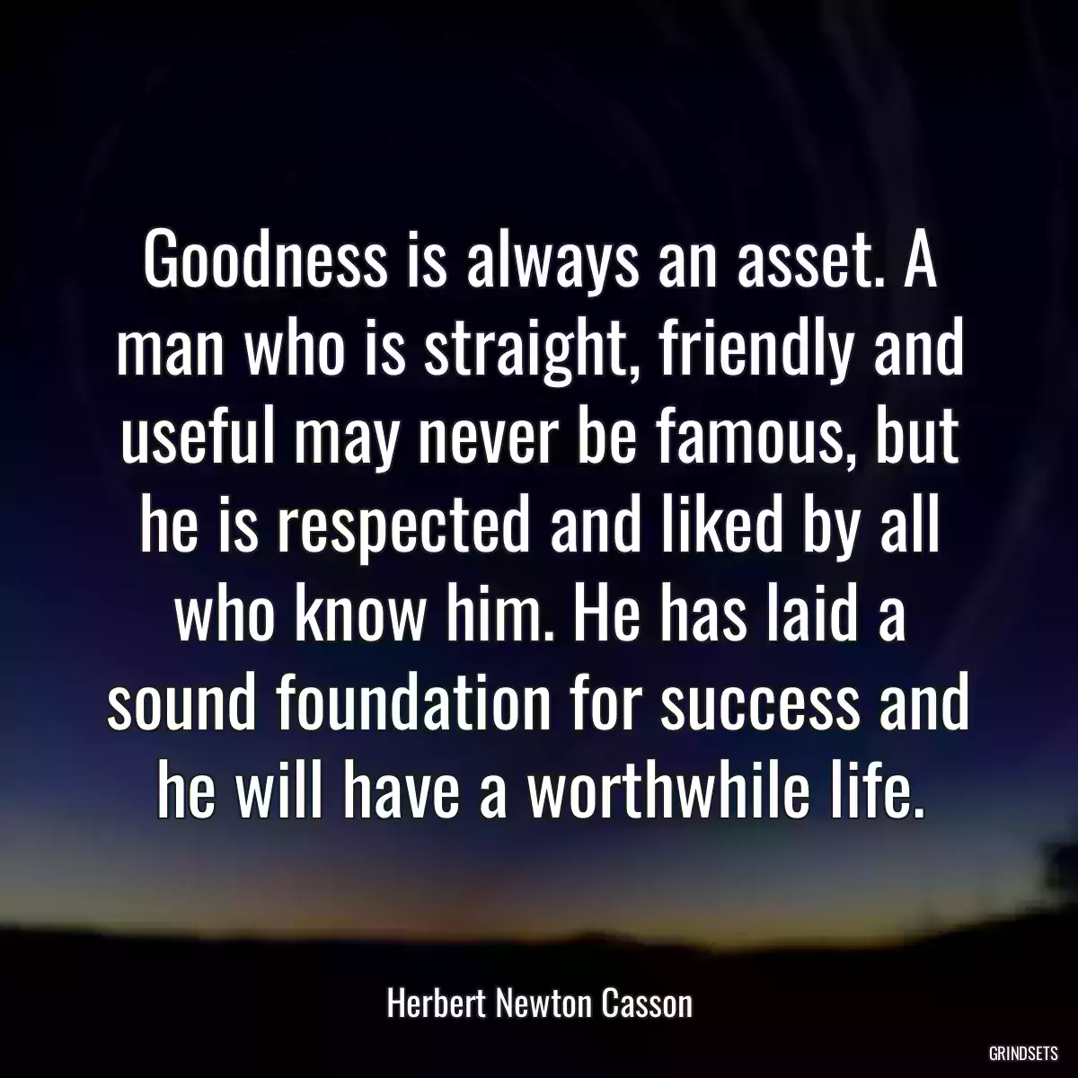 Goodness is always an asset. A man who is straight, friendly and useful may never be famous, but he is respected and liked by all who know him. He has laid a sound foundation for success and he will have a worthwhile life.