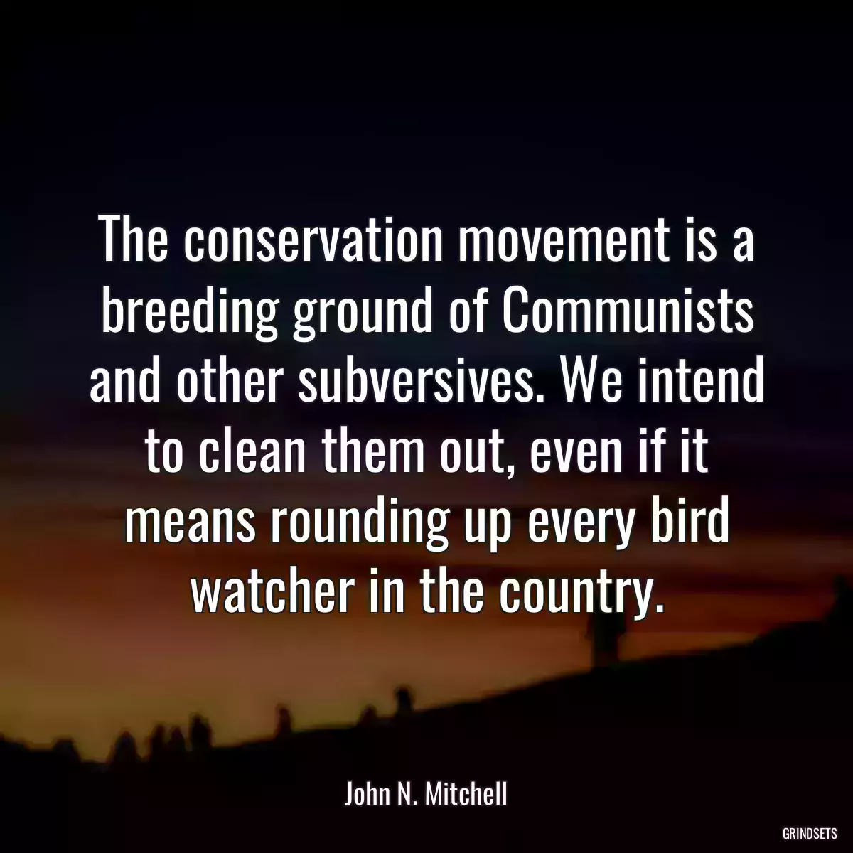 The conservation movement is a breeding ground of Communists and other subversives. We intend to clean them out, even if it means rounding up every bird watcher in the country.