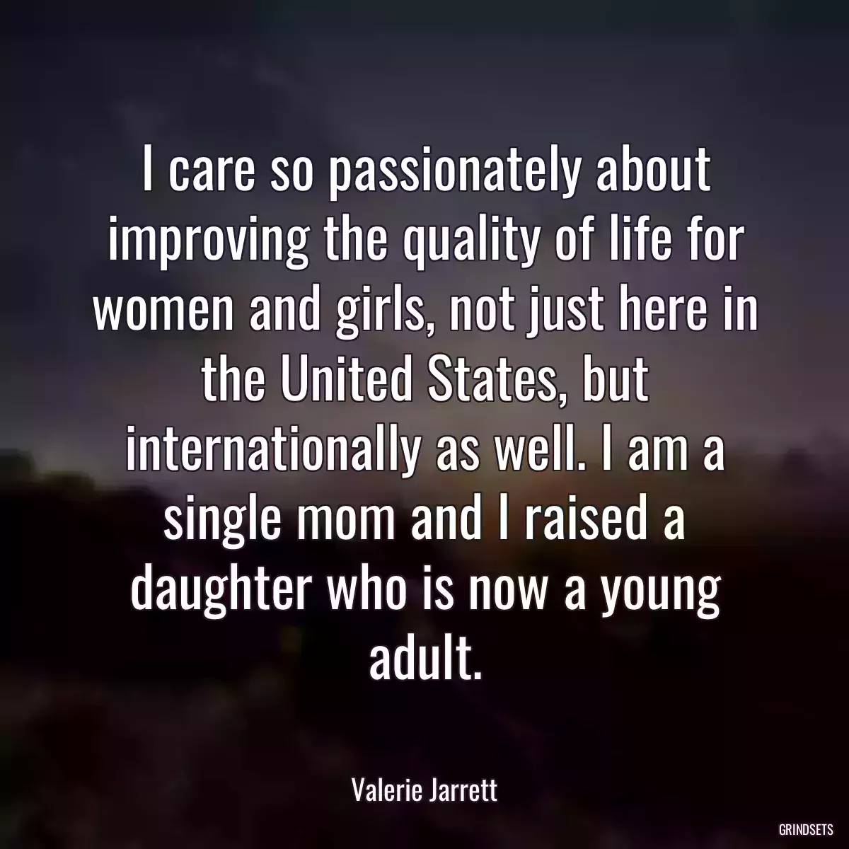 I care so passionately about improving the quality of life for women and girls, not just here in the United States, but internationally as well. I am a single mom and I raised a daughter who is now a young adult.