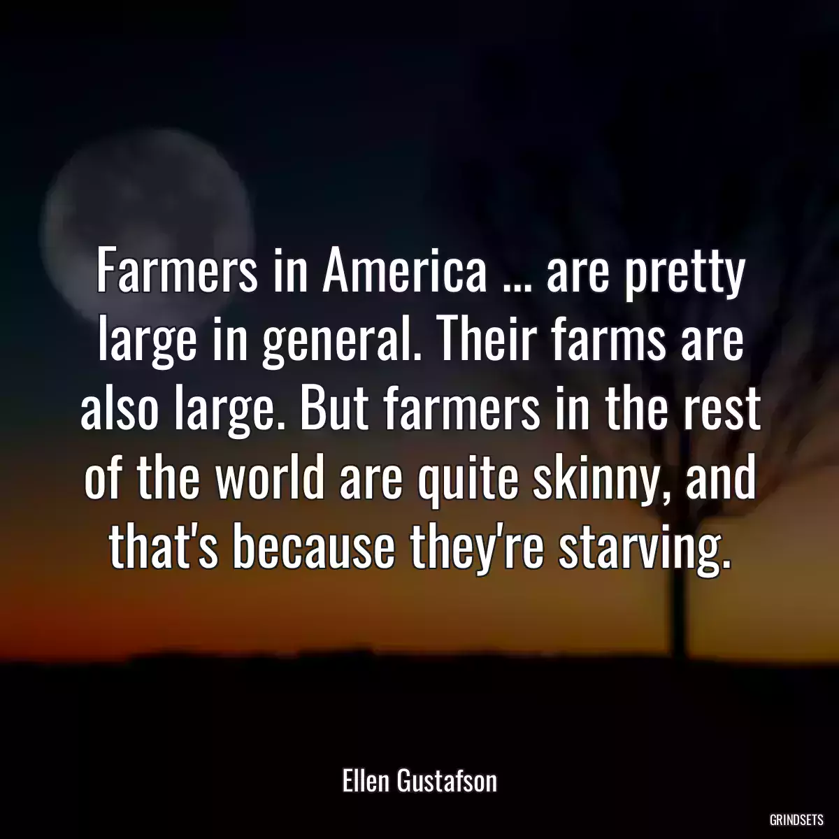 Farmers in America ... are pretty large in general. Their farms are also large. But farmers in the rest of the world are quite skinny, and that\'s because they\'re starving.