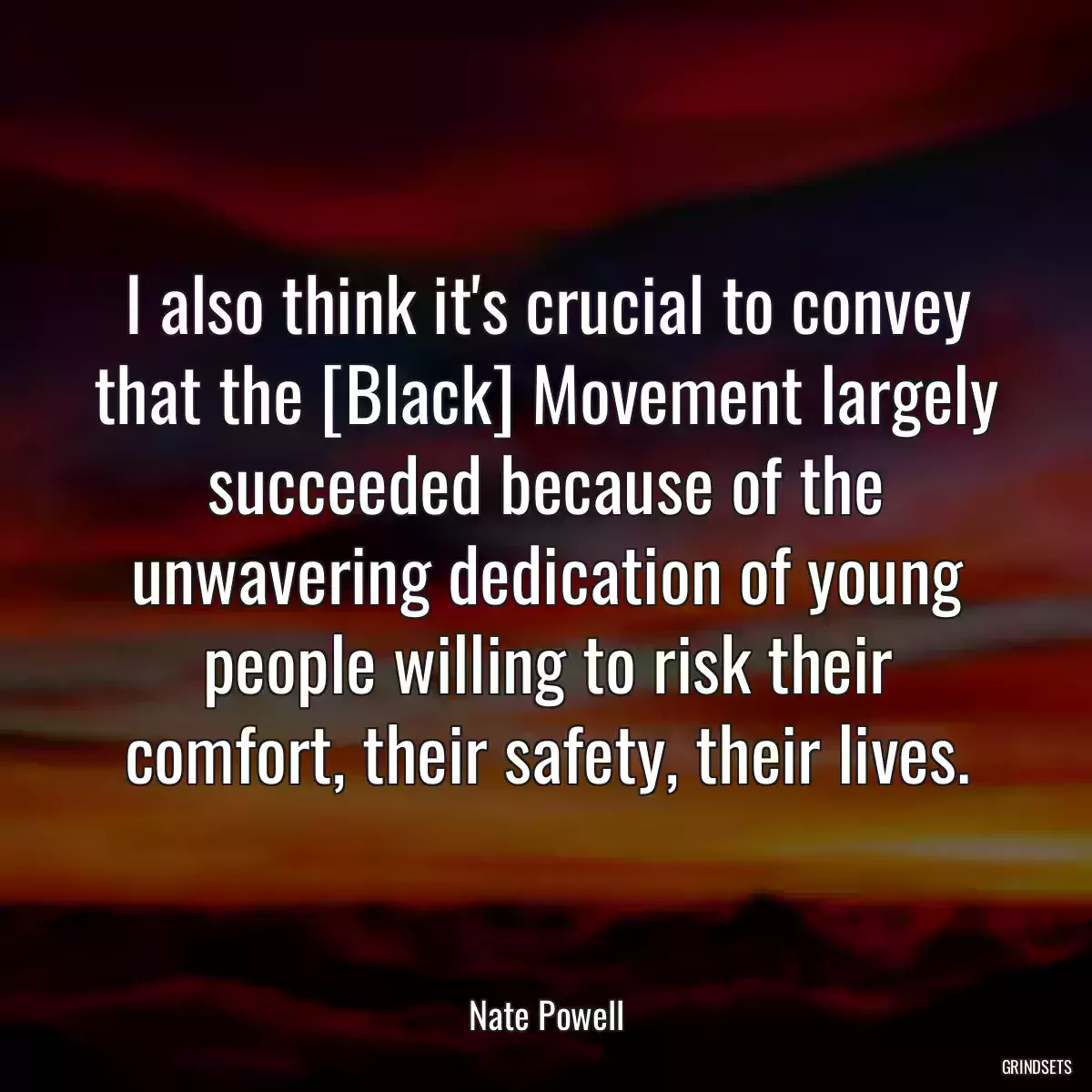 I also think it\'s crucial to convey that the [Black] Movement largely succeeded because of the unwavering dedication of young people willing to risk their comfort, their safety, their lives.