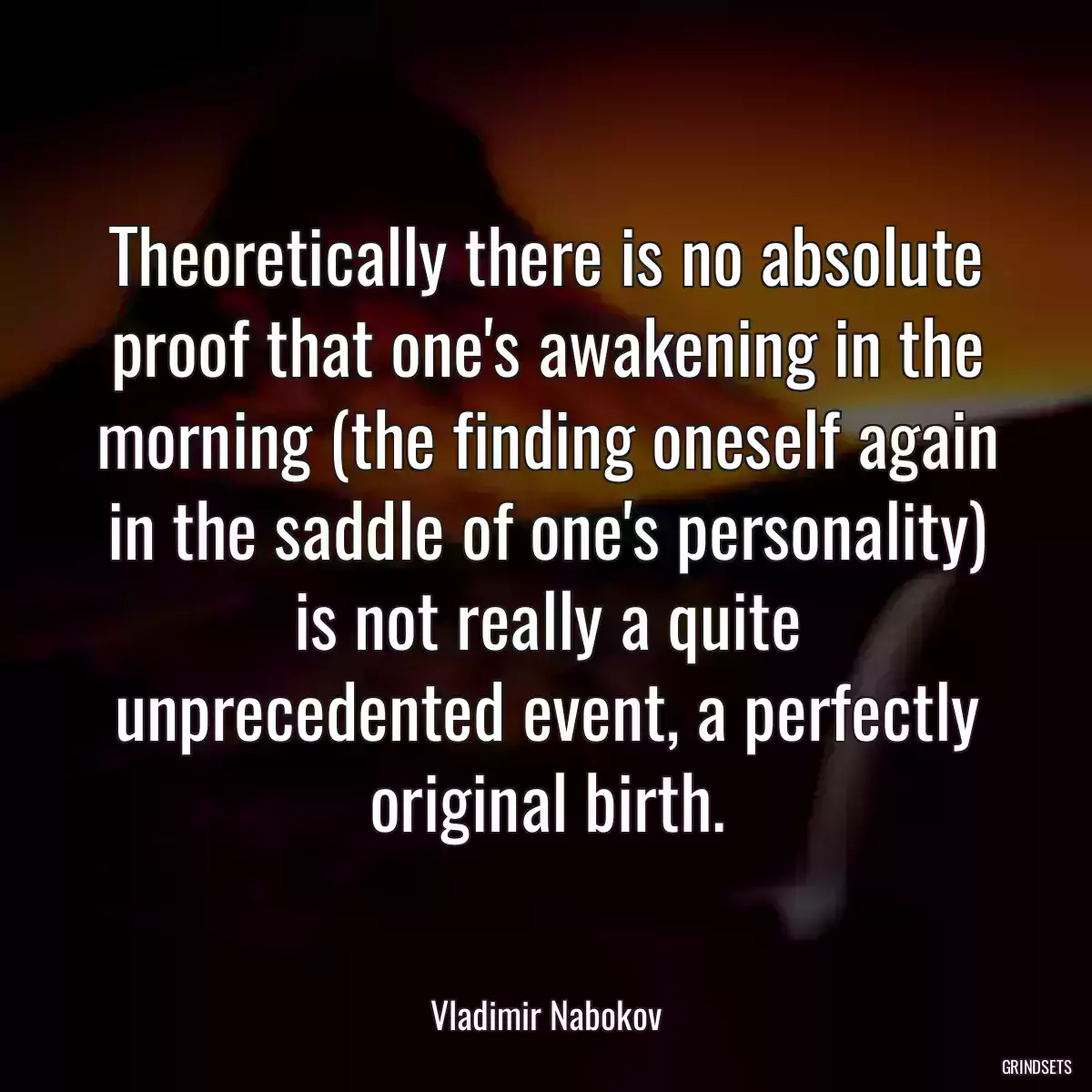 Theoretically there is no absolute proof that one\'s awakening in the morning (the finding oneself again in the saddle of one\'s personality) is not really a quite unprecedented event, a perfectly original birth.