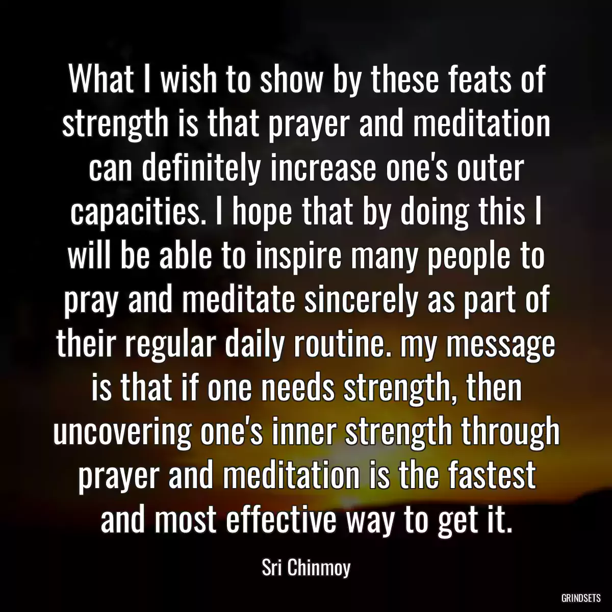 What I wish to show by these feats of strength is that prayer and meditation can definitely increase one\'s outer capacities. I hope that by doing this I will be able to inspire many people to pray and meditate sincerely as part of their regular daily routine. my message is that if one needs strength, then uncovering one\'s inner strength through prayer and meditation is the fastest and most effective way to get it.