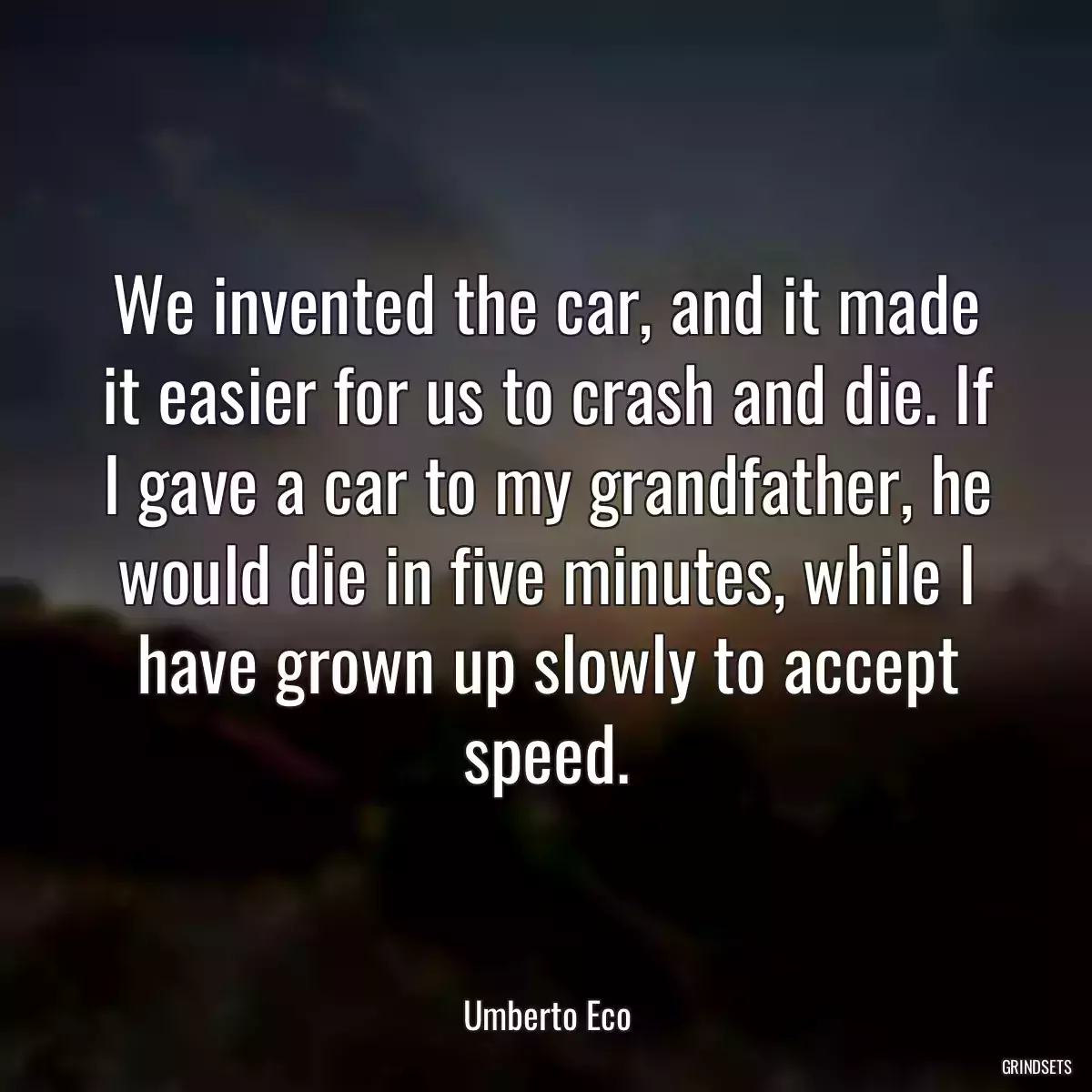 We invented the car, and it made it easier for us to crash and die. If I gave a car to my grandfather, he would die in five minutes, while I have grown up slowly to accept speed.