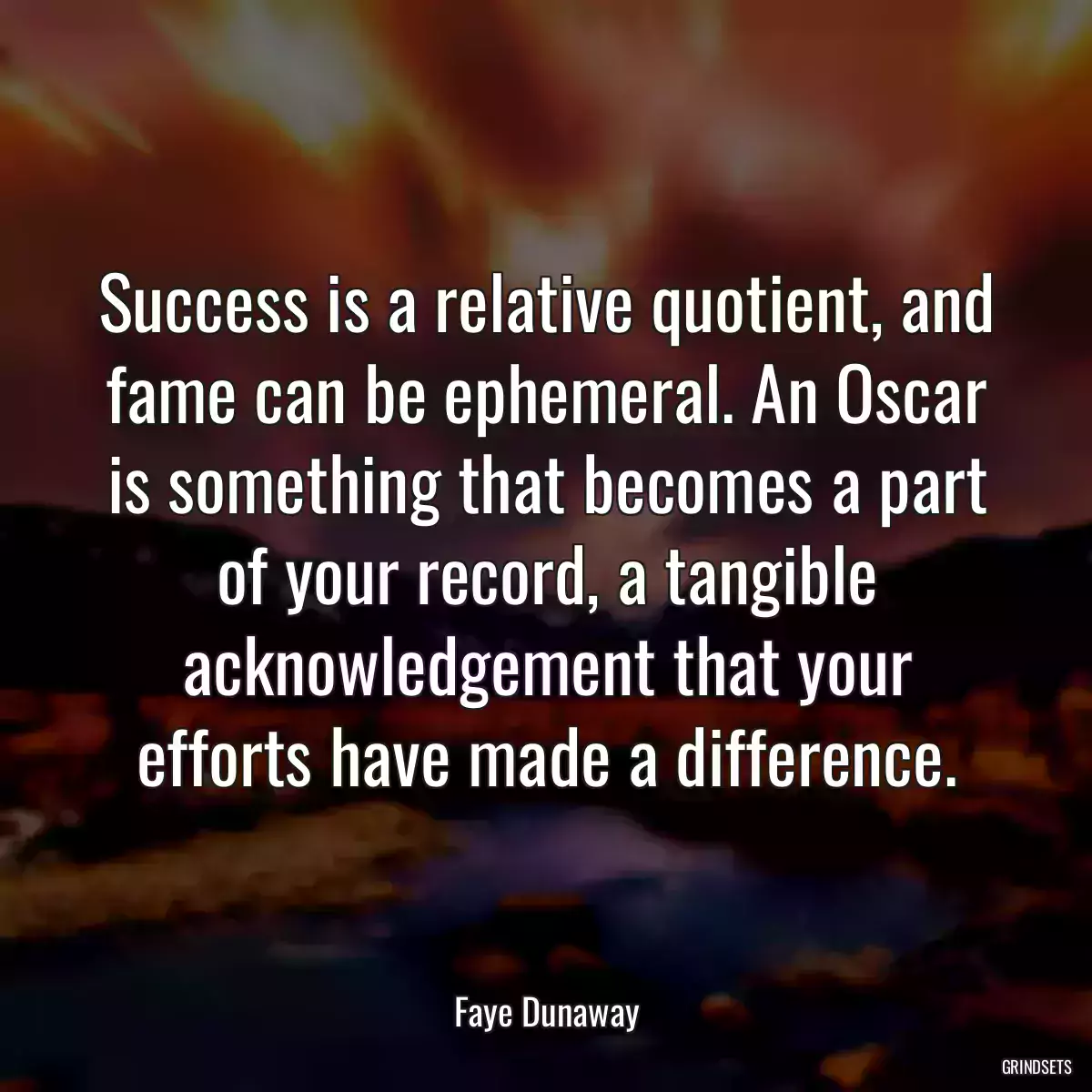 Success is a relative quotient, and fame can be ephemeral. An Oscar is something that becomes a part of your record, a tangible acknowledgement that your efforts have made a difference.