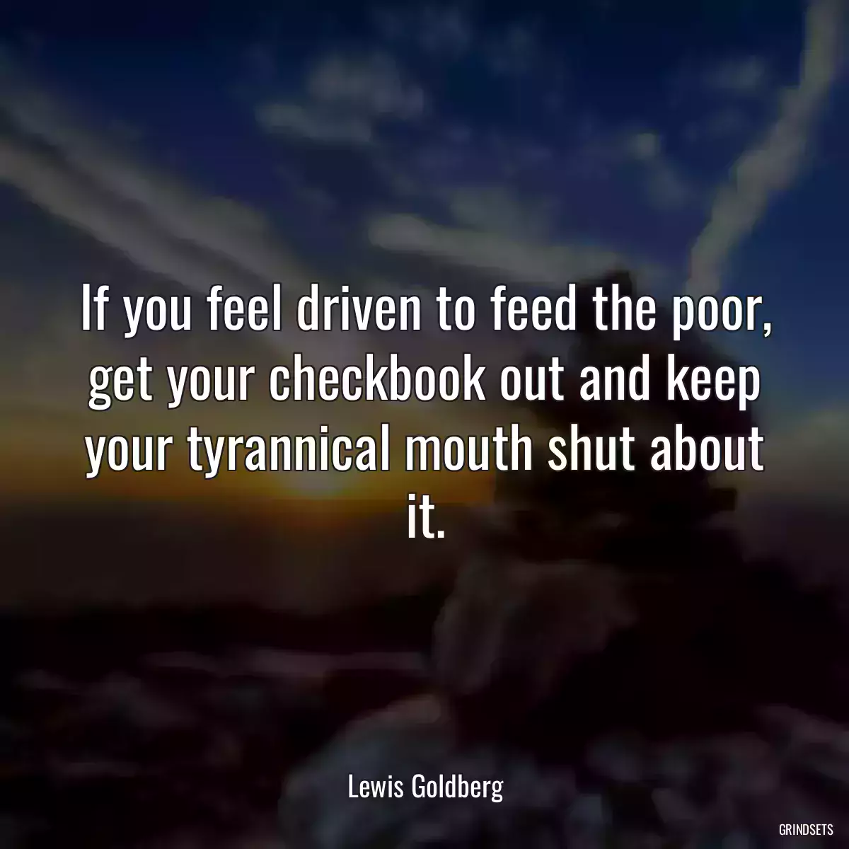 If you feel driven to feed the poor, get your checkbook out and keep your tyrannical mouth shut about it.