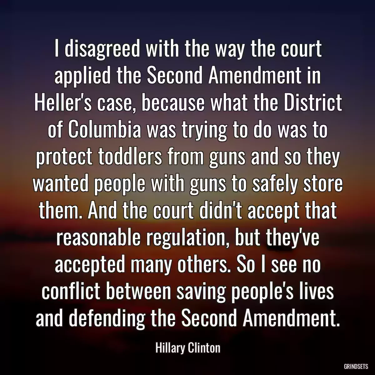 I disagreed with the way the court applied the Second Amendment in Heller\'s case, because what the District of Columbia was trying to do was to protect toddlers from guns and so they wanted people with guns to safely store them. And the court didn\'t accept that reasonable regulation, but they\'ve accepted many others. So I see no conflict between saving people\'s lives and defending the Second Amendment.