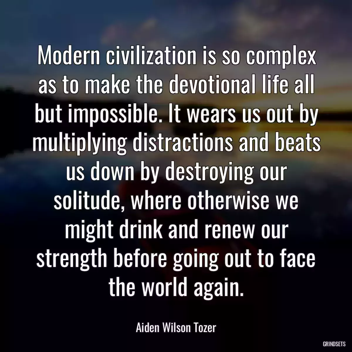 Modern civilization is so complex as to make the devotional life all but impossible. It wears us out by multiplying distractions and beats us down by destroying our solitude, where otherwise we might drink and renew our strength before going out to face the world again.