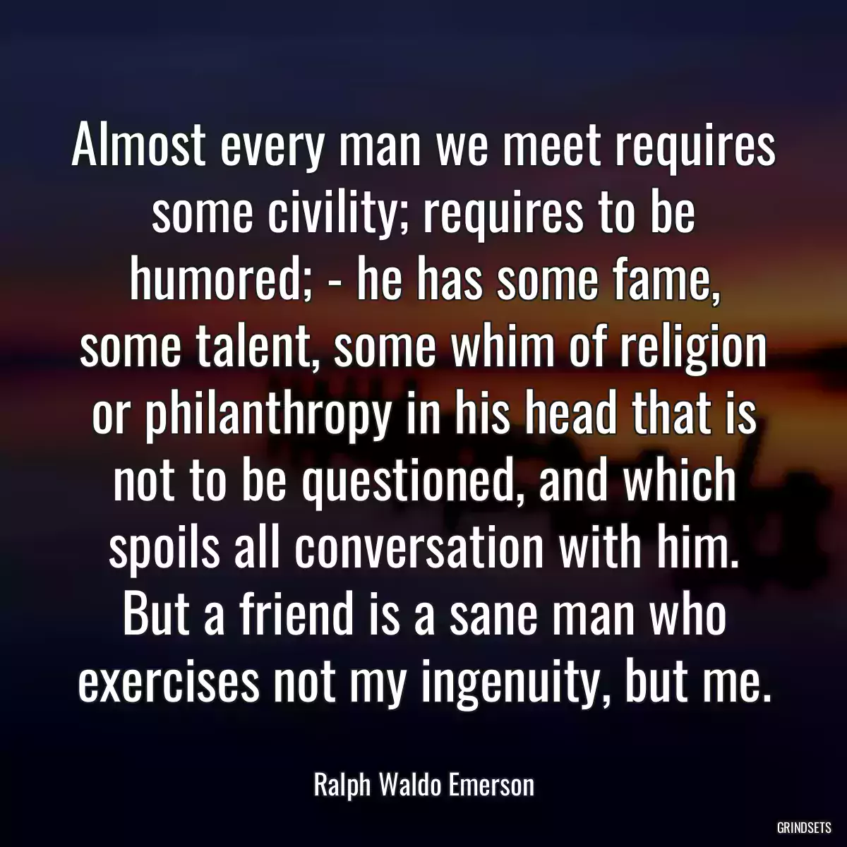 Almost every man we meet requires some civility; requires to be humored; - he has some fame, some talent, some whim of religion or philanthropy in his head that is not to be questioned, and which spoils all conversation with him. But a friend is a sane man who exercises not my ingenuity, but me.