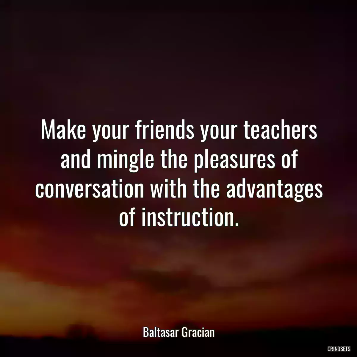 Make your friends your teachers and mingle the pleasures of conversation with the advantages of instruction.