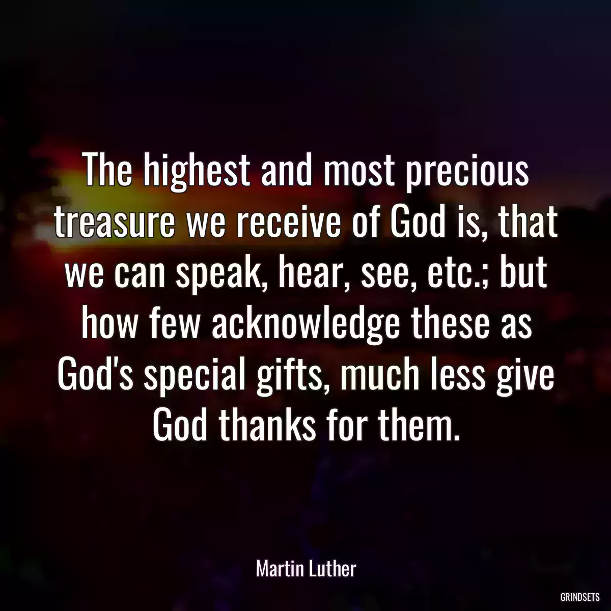 The highest and most precious treasure we receive of God is, that we can speak, hear, see, etc.; but how few acknowledge these as God\'s special gifts, much less give God thanks for them.