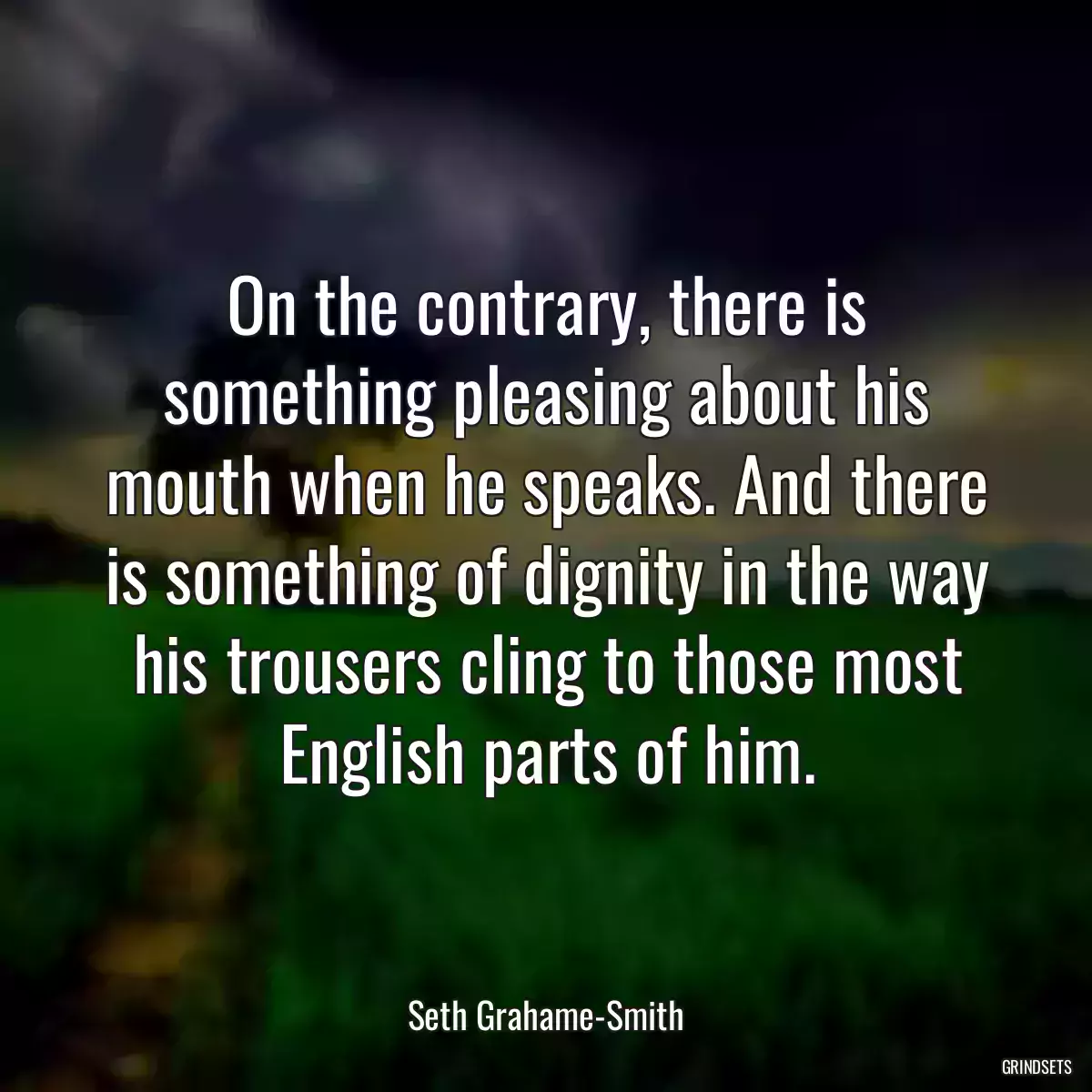 On the contrary, there is something pleasing about his mouth when he speaks. And there is something of dignity in the way his trousers cling to those most English parts of him.