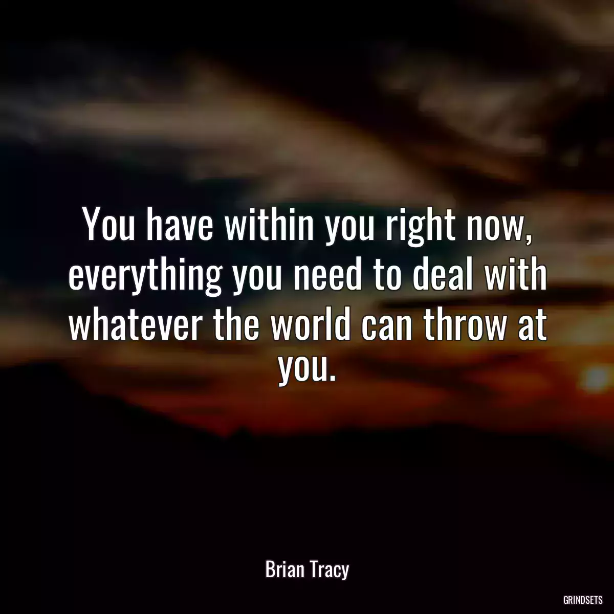 You have within you right now, everything you need to deal with whatever the world can throw at you.