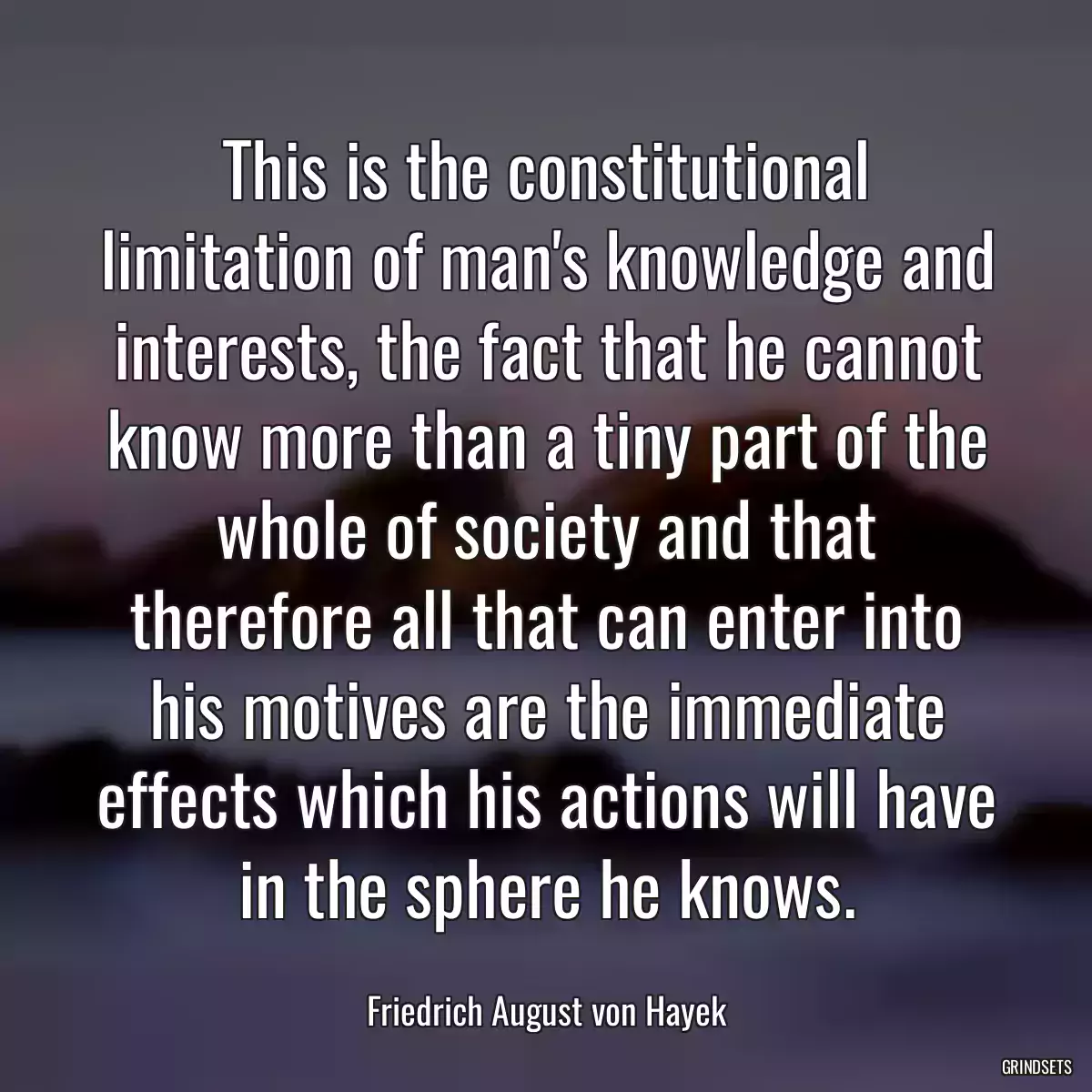 This is the constitutional limitation of man\'s knowledge and interests, the fact that he cannot know more than a tiny part of the whole of society and that therefore all that can enter into his motives are the immediate effects which his actions will have in the sphere he knows.