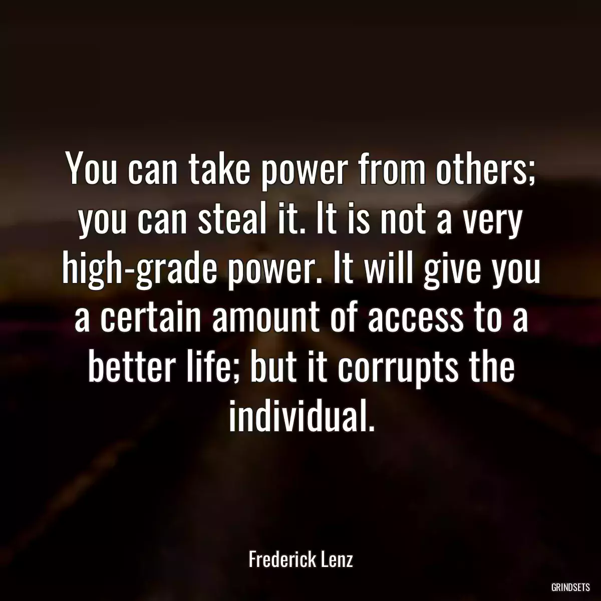 You can take power from others; you can steal it. It is not a very high-grade power. It will give you a certain amount of access to a better life; but it corrupts the individual.