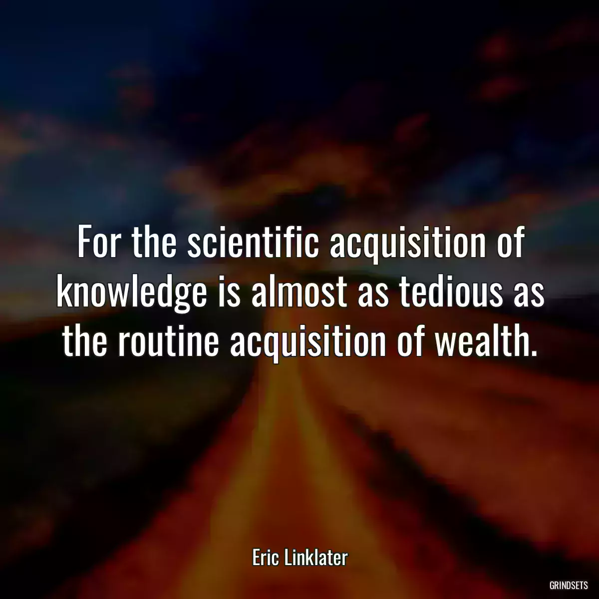 For the scientific acquisition of knowledge is almost as tedious as the routine acquisition of wealth.