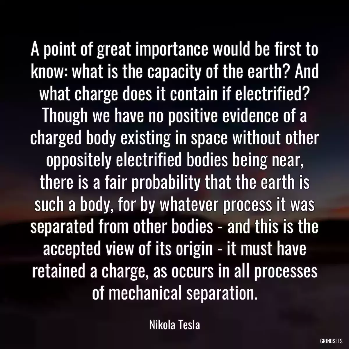 A point of great importance would be first to know: what is the capacity of the earth? And what charge does it contain if electrified? Though we have no positive evidence of a charged body existing in space without other oppositely electrified bodies being near, there is a fair probability that the earth is such a body, for by whatever process it was separated from other bodies - and this is the accepted view of its origin - it must have retained a charge, as occurs in all processes of mechanical separation.