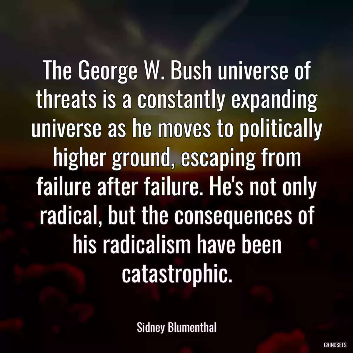 The George W. Bush universe of threats is a constantly expanding universe as he moves to politically higher ground, escaping from failure after failure. He\'s not only radical, but the consequences of his radicalism have been catastrophic.