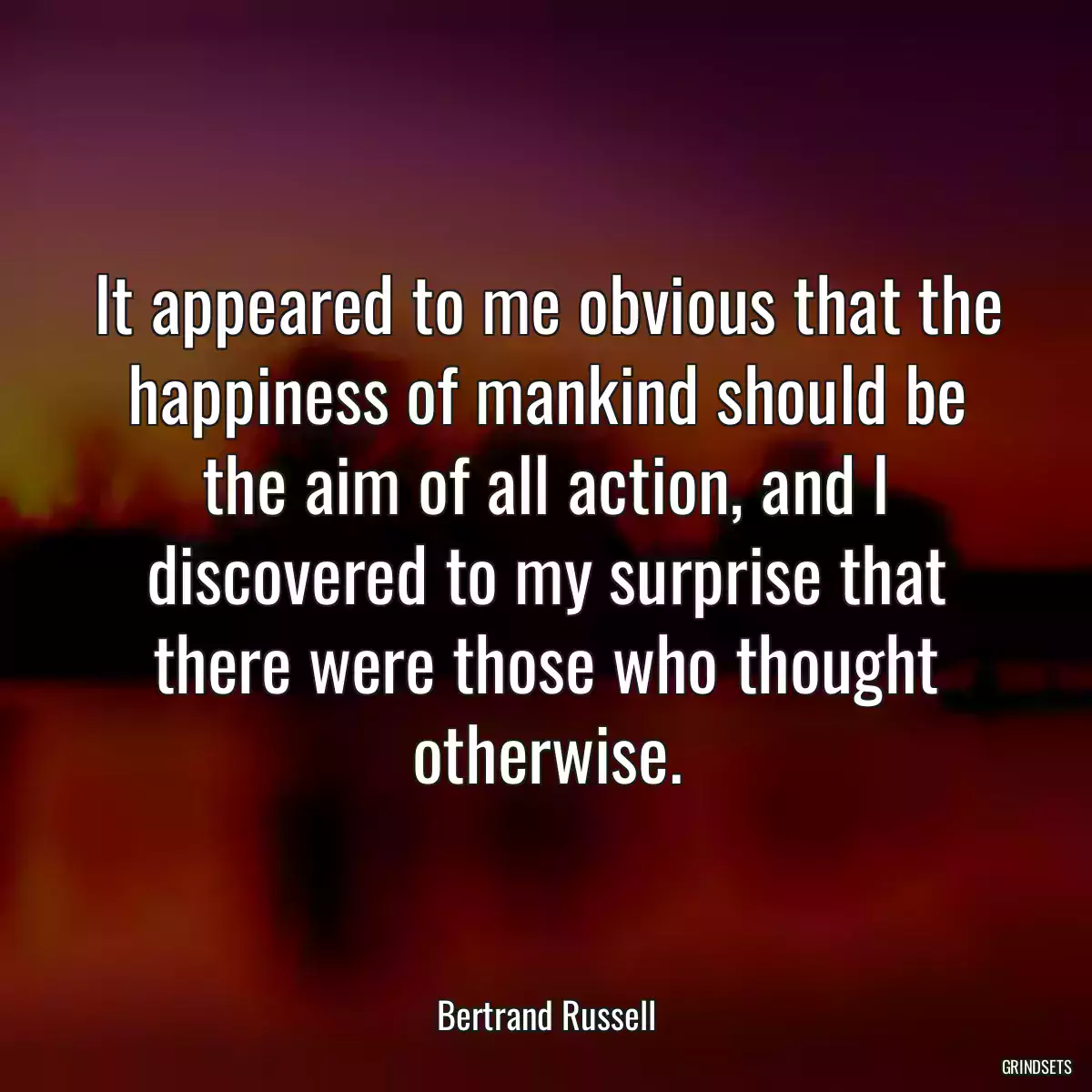 It appeared to me obvious that the happiness of mankind should be the aim of all action, and I discovered to my surprise that there were those who thought otherwise.