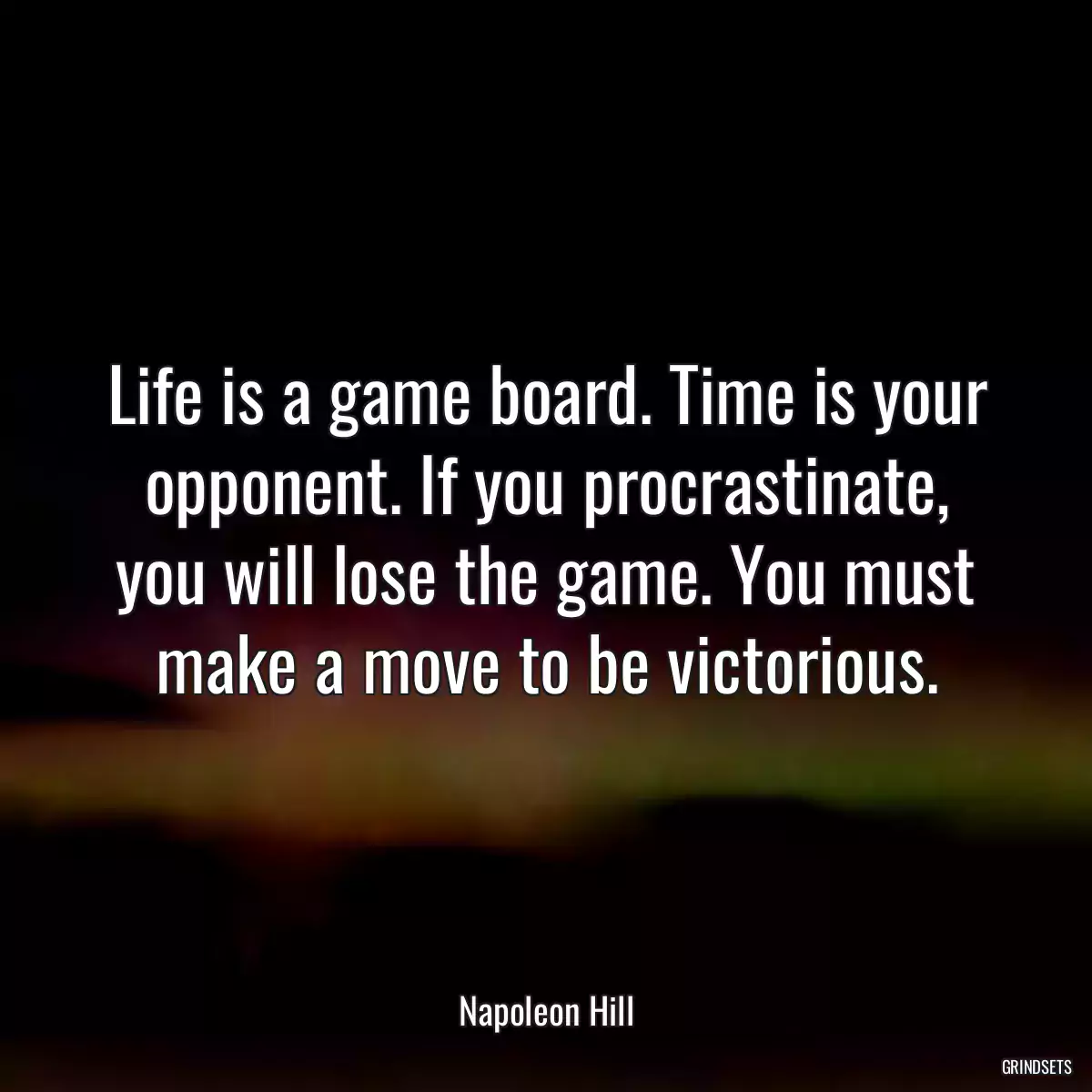 Life is a game board. Time is your opponent. If you procrastinate, you will lose the game. You must make a move to be victorious.