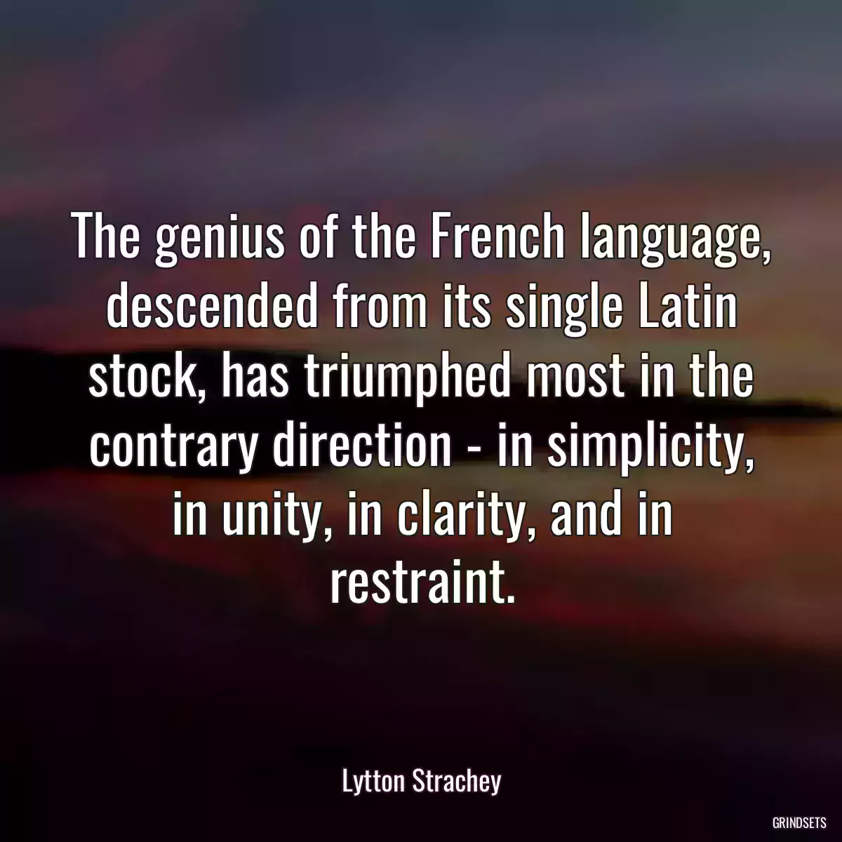 The genius of the French language, descended from its single Latin stock, has triumphed most in the contrary direction - in simplicity, in unity, in clarity, and in restraint.