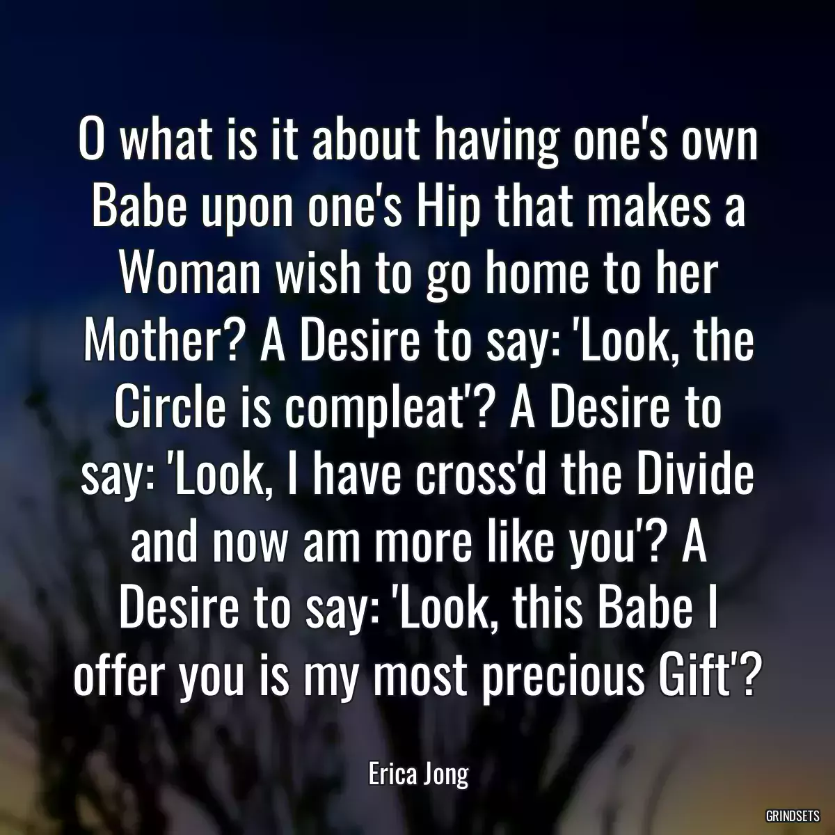 O what is it about having one\'s own Babe upon one\'s Hip that makes a Woman wish to go home to her Mother? A Desire to say: \'Look, the Circle is compleat\'? A Desire to say: \'Look, I have cross\'d the Divide and now am more like you\'? A Desire to say: \'Look, this Babe I offer you is my most precious Gift\'?