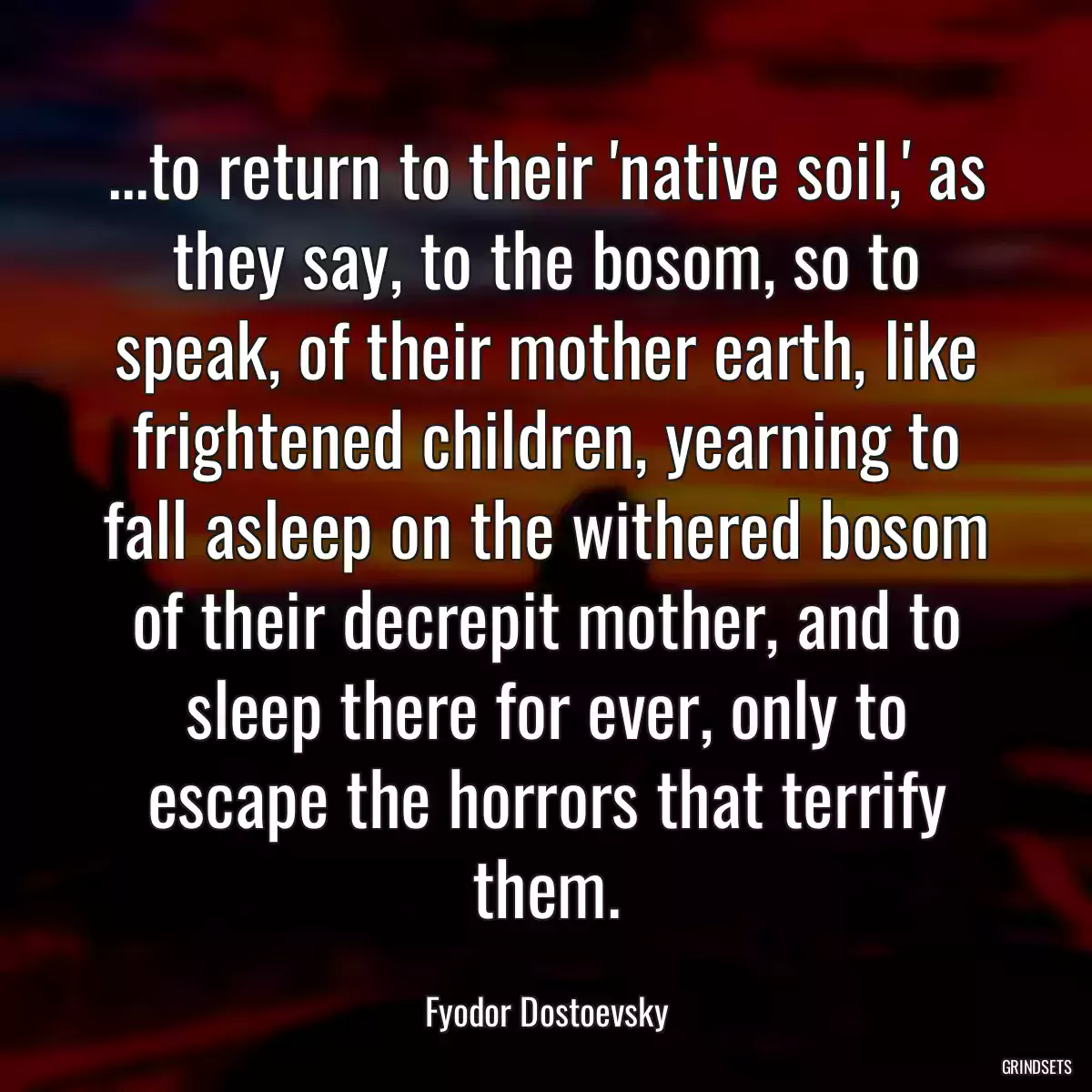 ...to return to their \'native soil,\' as they say, to the bosom, so to speak, of their mother earth, like frightened children, yearning to fall asleep on the withered bosom of their decrepit mother, and to sleep there for ever, only to escape the horrors that terrify them.