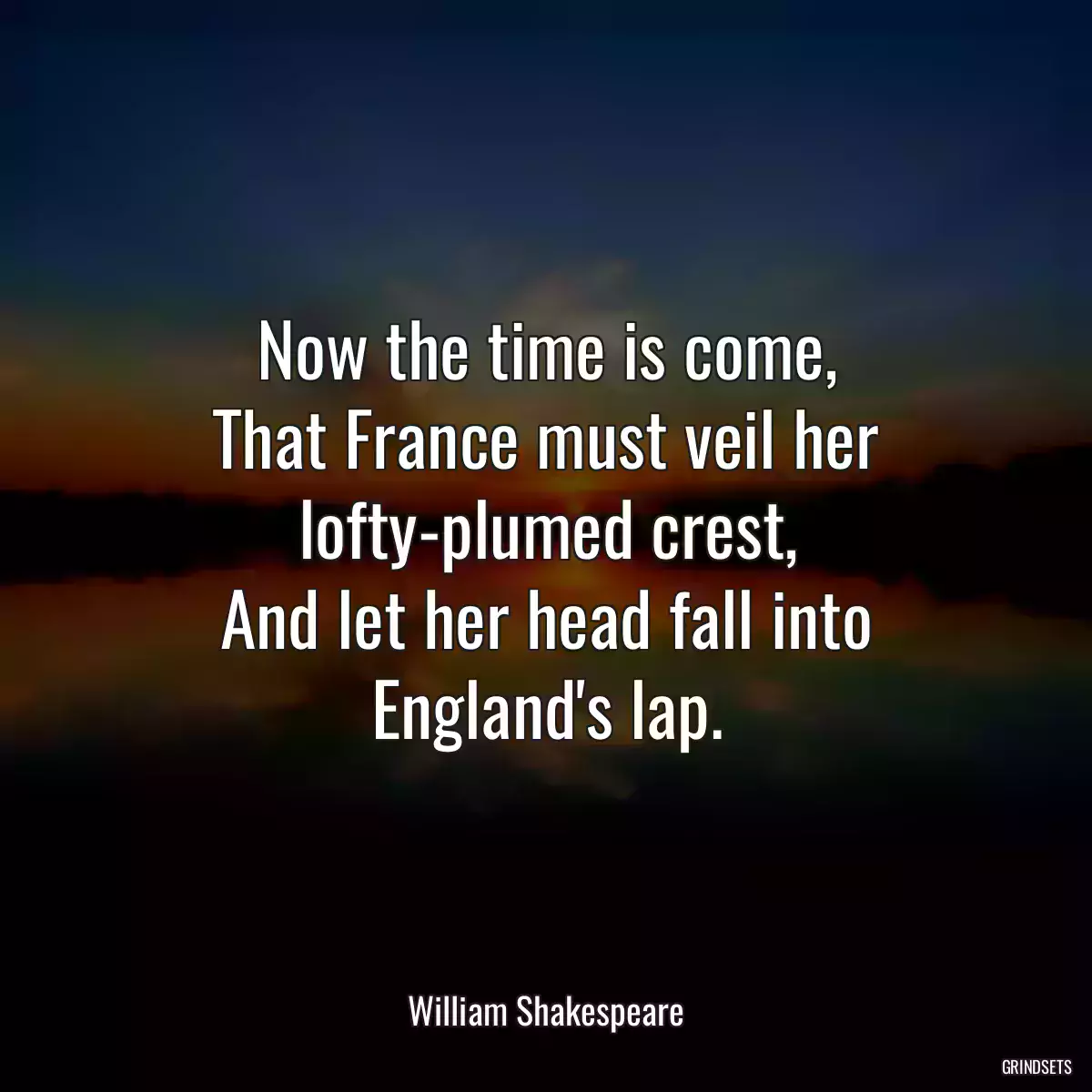 Now the time is come,
That France must veil her lofty-plumed crest,
And let her head fall into England\'s lap.