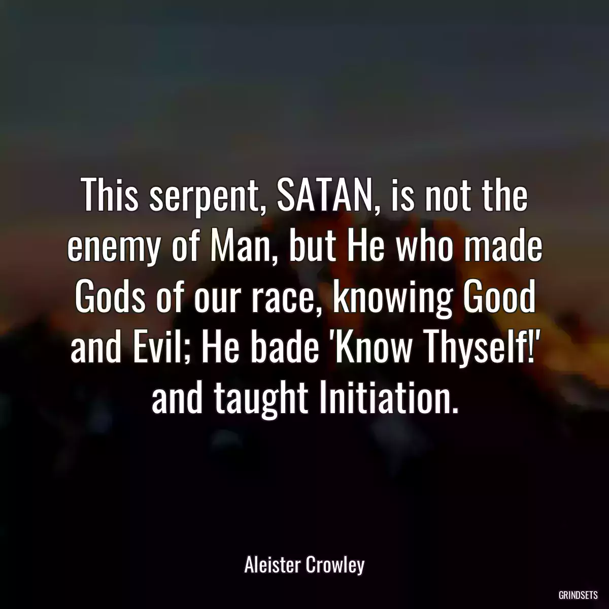 This serpent, SATAN, is not the enemy of Man, but He who made Gods of our race, knowing Good and Evil; He bade \'Know Thyself!\' and taught Initiation.