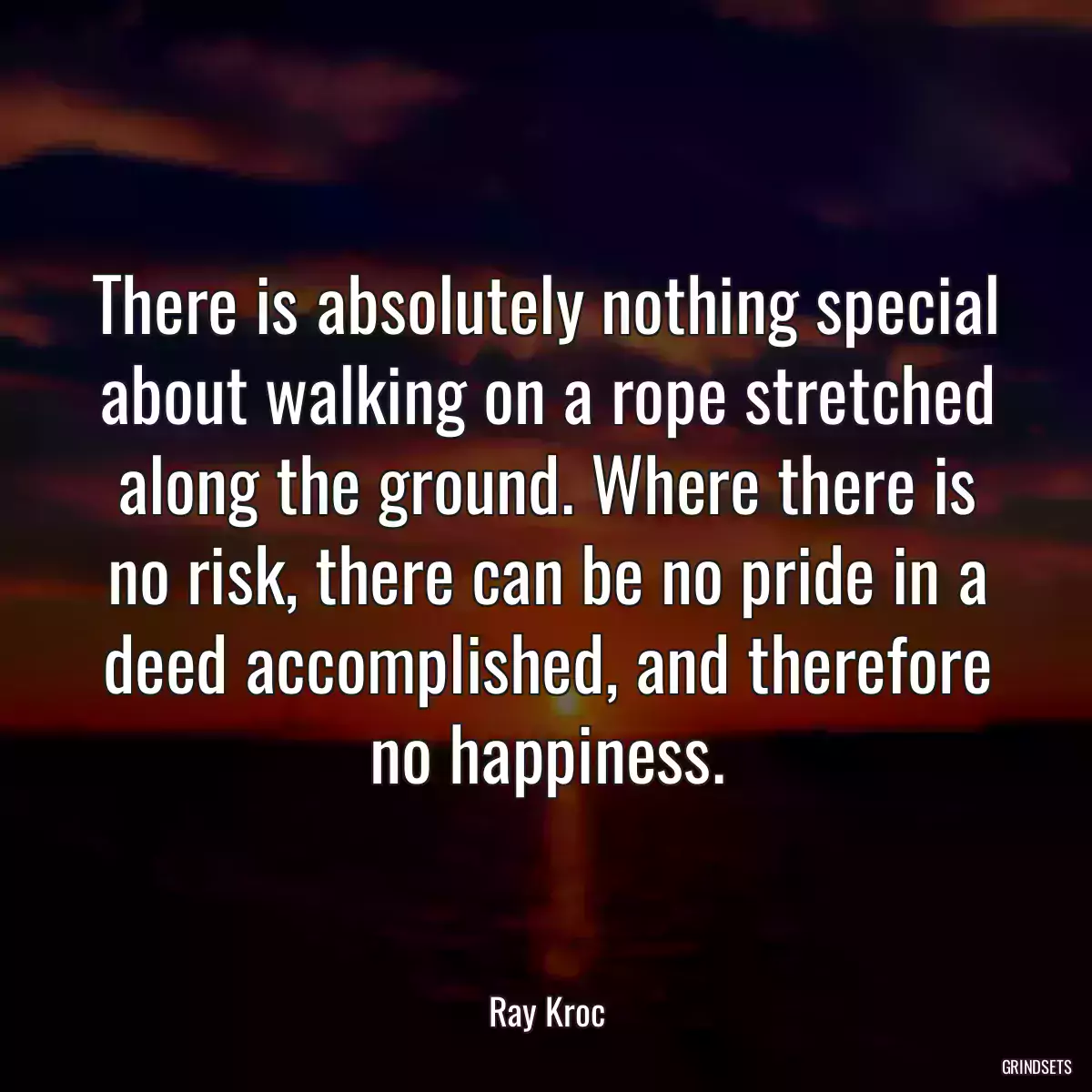 There is absolutely nothing special about walking on a rope stretched along the ground. Where there is no risk, there can be no pride in a deed accomplished, and therefore no happiness.