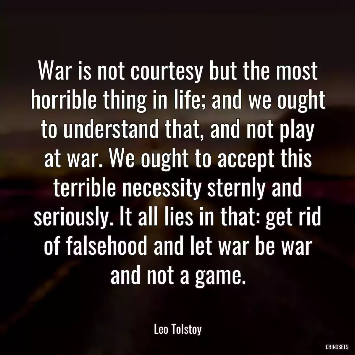 War is not courtesy but the most horrible thing in life; and we ought to understand that, and not play at war. We ought to accept this terrible necessity sternly and seriously. It all lies in that: get rid of falsehood and let war be war and not a game.