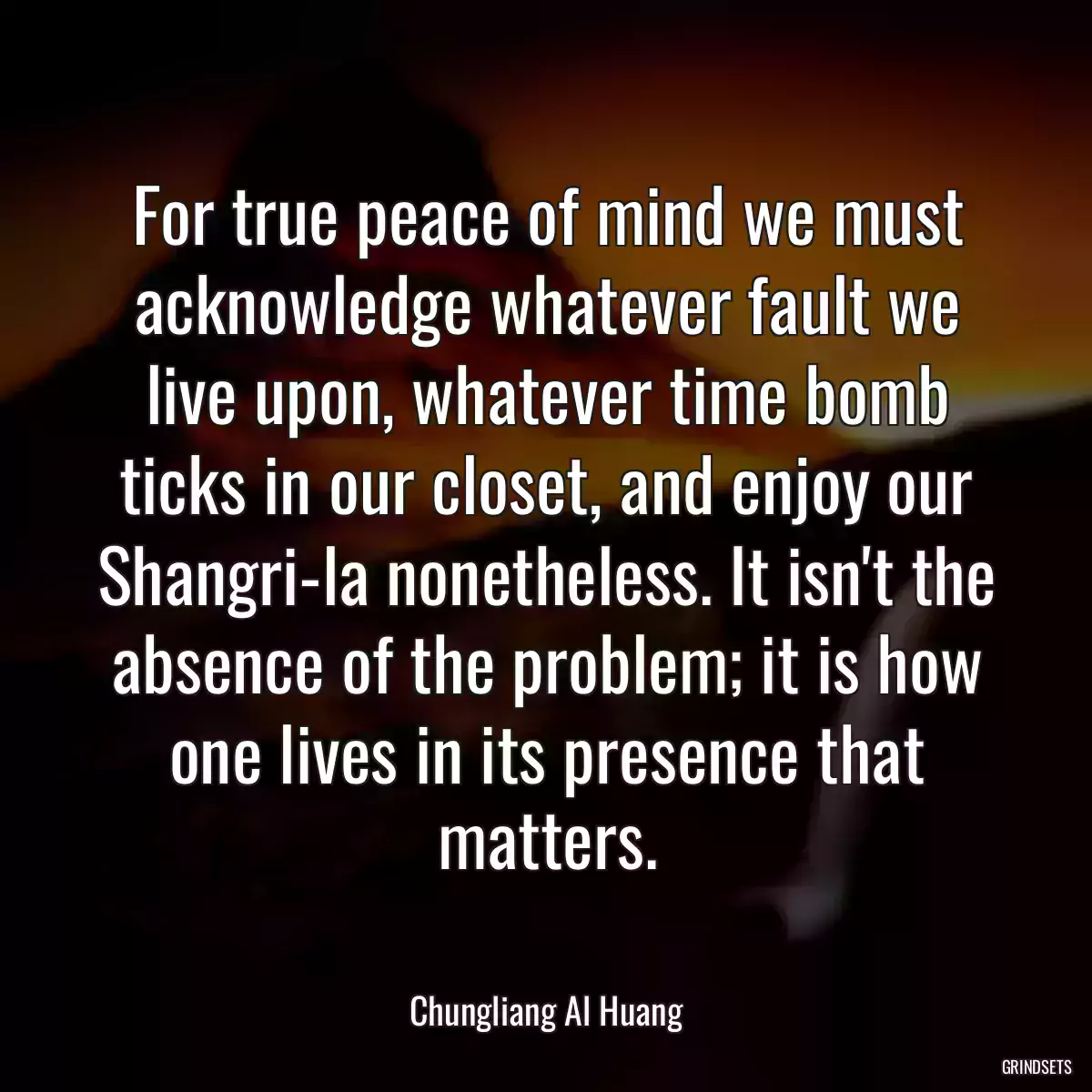 For true peace of mind we must acknowledge whatever fault we live upon, whatever time bomb ticks in our closet, and enjoy our Shangri-la nonetheless. It isn\'t the absence of the problem; it is how one lives in its presence that matters.