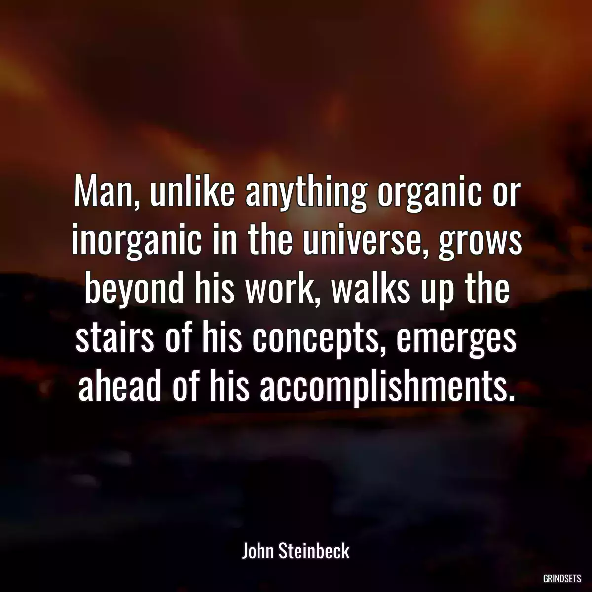 Man, unlike anything organic or inorganic in the universe, grows beyond his work, walks up the stairs of his concepts, emerges ahead of his accomplishments.