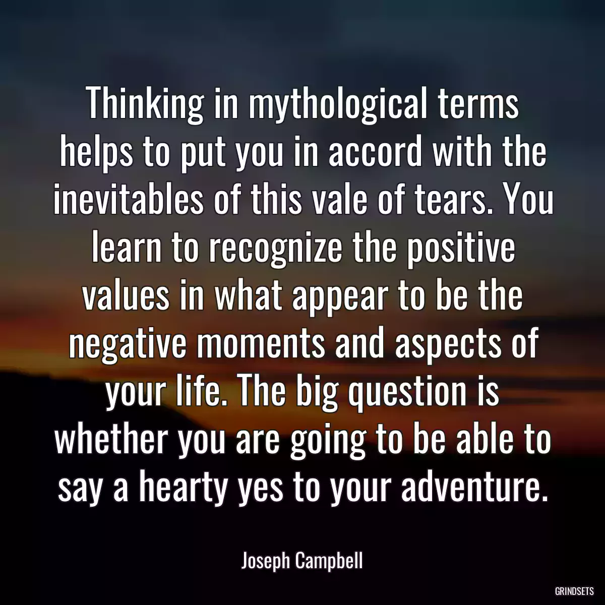 Thinking in mythological terms helps to put you in accord with the inevitables of this vale of tears. You learn to recognize the positive values in what appear to be the negative moments and aspects of your life. The big question is whether you are going to be able to say a hearty yes to your adventure.